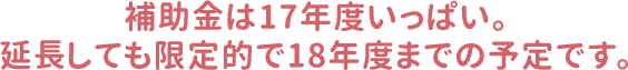 補助金は17年度いっぱい。延長しても限定的で18年度までの予定です。